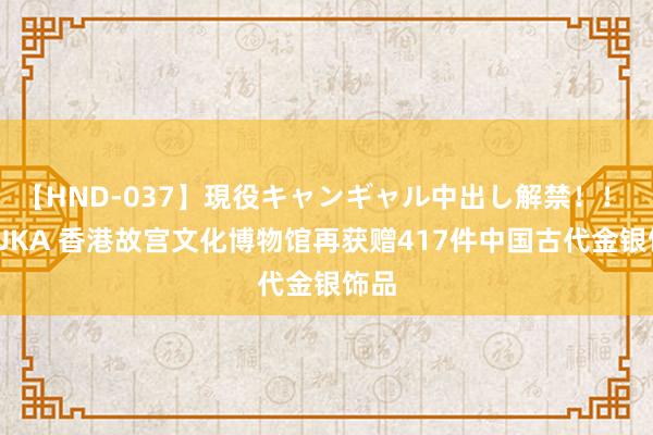 【HND-037】現役キャンギャル中出し解禁！！ ASUKA 香港故宫文化博物馆再获赠417件中国古代金银饰品