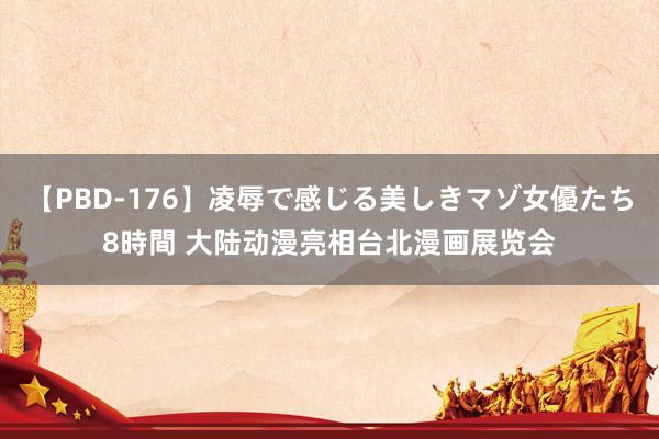 【PBD-176】凌辱で感じる美しきマゾ女優たち8時間 大陆动漫亮相台北漫画展览会