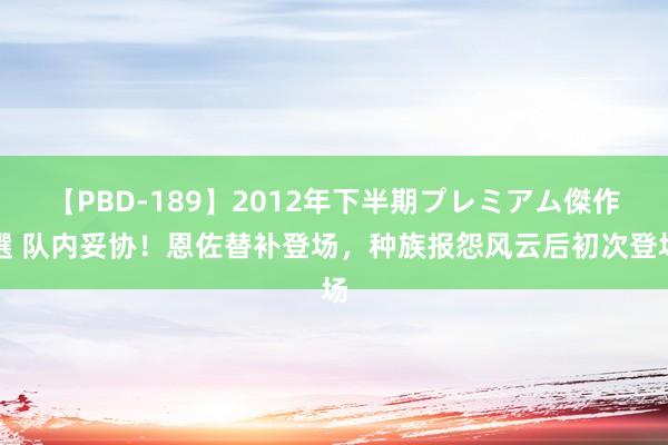 【PBD-189】2012年下半期プレミアム傑作選 队内妥协！恩佐替补登场，种族报怨风云后初次登场