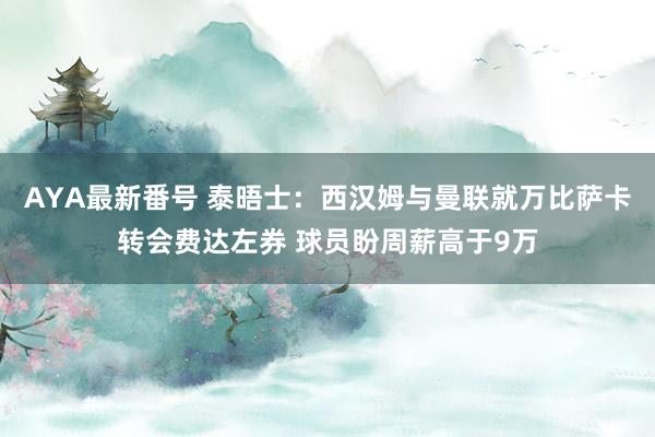 AYA最新番号 泰晤士：西汉姆与曼联就万比萨卡转会费达左券 球员盼周薪高于9万