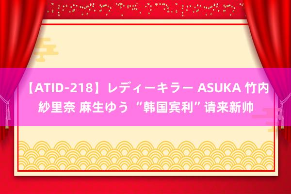 【ATID-218】レディーキラー ASUKA 竹内紗里奈 麻生ゆう “韩国宾利”请来新帅