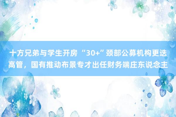 十方兄弟与学生开房 “30+”颈部公募机构更迭高管，国有推动布景专才出任财务端庄东说念主