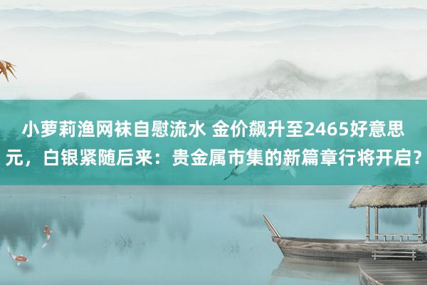 小萝莉渔网袜自慰流水 金价飙升至2465好意思元，白银紧随后来：贵金属市集的新篇章行将开启？