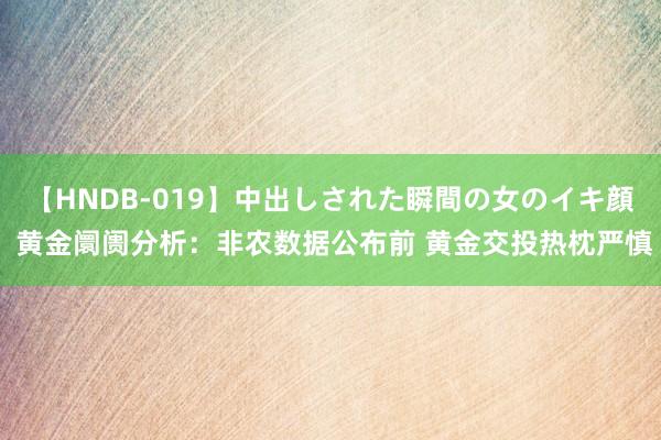 【HNDB-019】中出しされた瞬間の女のイキ顔 黄金阛阓分析：非农数据公布前 黄金交投热枕严慎