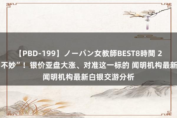 【PBD-199】ノーパン女教師BEST8時間 2 非农讨教恐“不妙”！银价亚盘大涨、对准这一标的 闻明机构最新白银交游分析