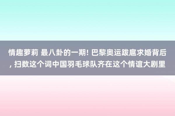 情趣萝莉 最八卦的一期! 巴黎奥运跋扈求婚背后， 扫数这个词中国羽毛球队齐在这个情谊大剧里