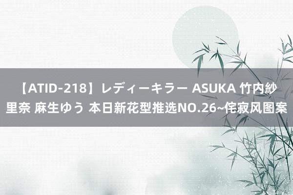 【ATID-218】レディーキラー ASUKA 竹内紗里奈 麻生ゆう 本日新花型推选NO.26~侘寂风图案