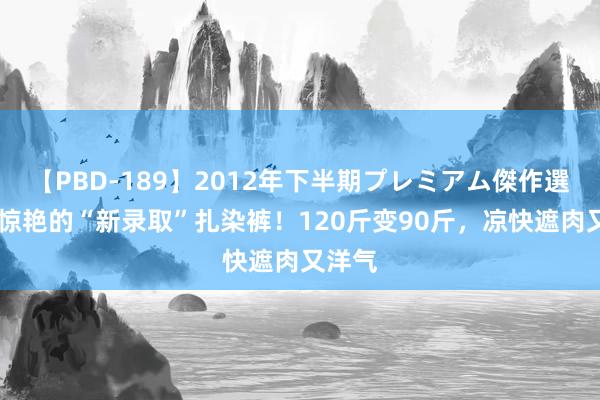 【PBD-189】2012年下半期プレミアム傑作選 一眼惊艳的“新录取”扎染裤！120斤变90斤，凉快遮肉又洋气