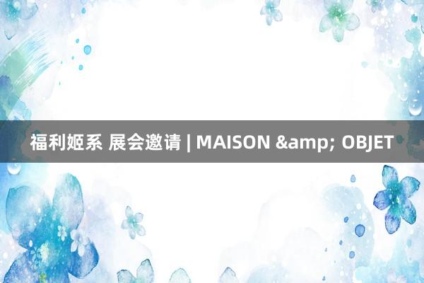 福利姬系 展会邀请 | MAISON & OBJET