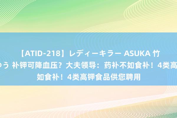 【ATID-218】レディーキラー ASUKA 竹内紗里奈 麻生ゆう 补钾可降血压？大夫领导：药补不如食补！4类高钾食品供您聘用