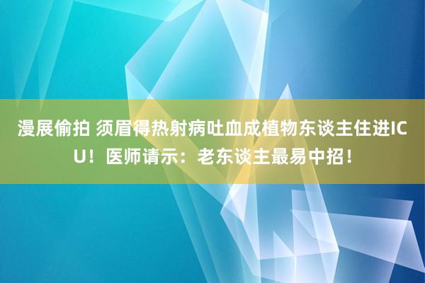 漫展偷拍 须眉得热射病吐血成植物东谈主住进ICU！医师请示：老东谈主最易中招！