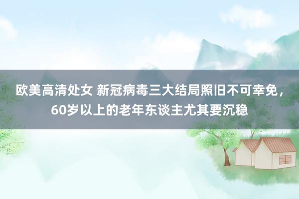 欧美高清处女 新冠病毒三大结局照旧不可幸免，60岁以上的老年东谈主尤其要沉稳