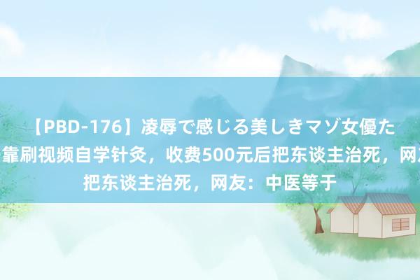 【PBD-176】凌辱で感じる美しきマゾ女優たち8時間 女子靠刷视频自学针灸，收费500元后把东谈主治死，网友：中医等于