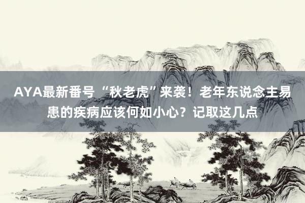 AYA最新番号 “秋老虎”来袭！老年东说念主易患的疾病应该何如小心？记取这几点