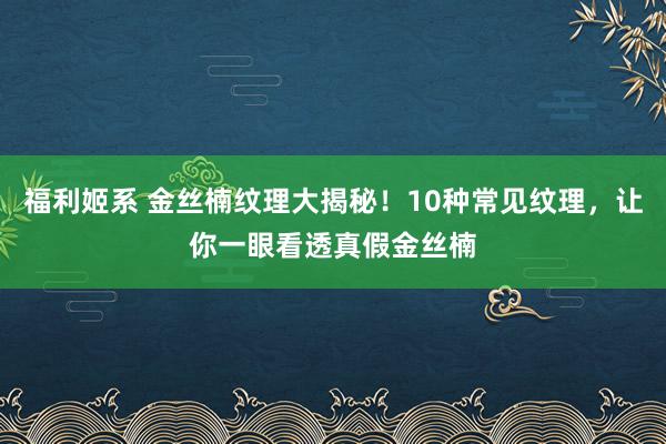 福利姬系 金丝楠纹理大揭秘！10种常见纹理，让你一眼看透真假金丝楠