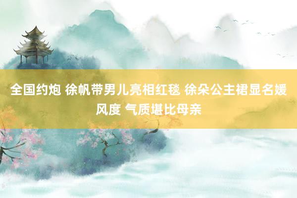 全国约炮 徐帆带男儿亮相红毯 徐朵公主裙显名媛风度 气质堪比母亲