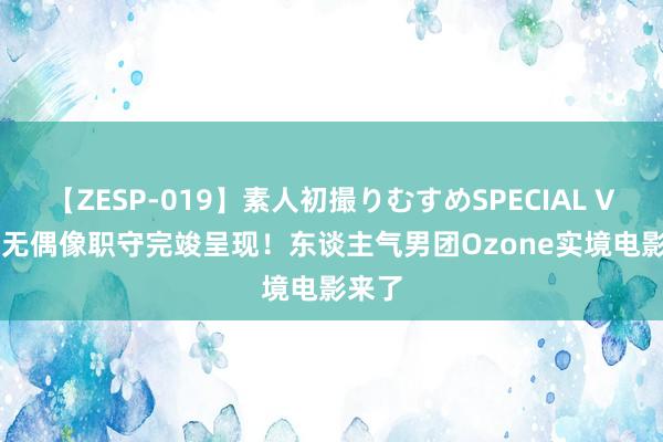 【ZESP-019】素人初撮りむすめSPECIAL Vol.3 无偶像职守完竣呈现！东谈主气男团Ozone实境电影来了