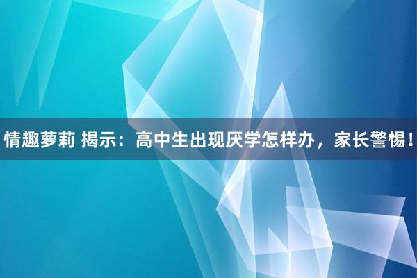 情趣萝莉 揭示：高中生出现厌学怎样办，家长警惕！