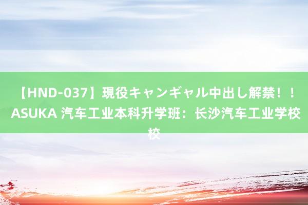 【HND-037】現役キャンギャル中出し解禁！！ ASUKA 汽车工业本科升学班：长沙汽车工业学校