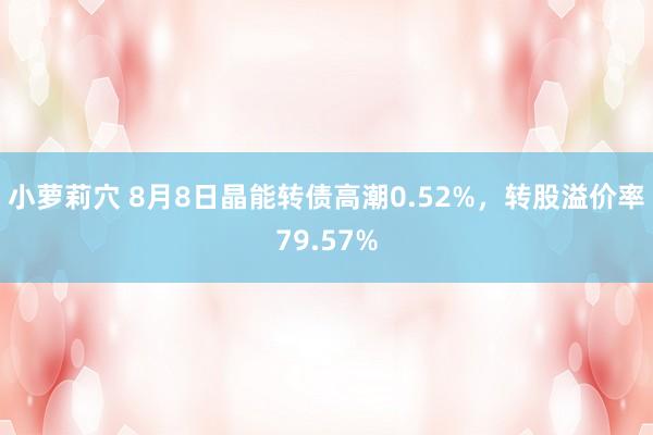 小萝莉穴 8月8日晶能转债高潮0.52%，转股溢价率79.57%