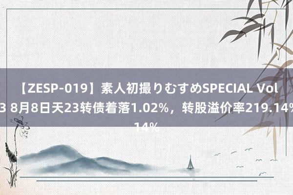 【ZESP-019】素人初撮りむすめSPECIAL Vol.3 8月8日天23转债着落1.02%，转股溢价率219.14%