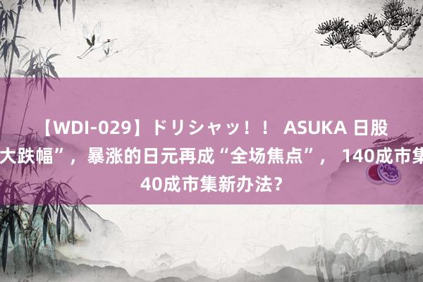 【WDI-029】ドリシャッ！！ ASUKA 日股“四年最大跌幅”，暴涨的日元再成“全场焦点”， 140成市集新办法？