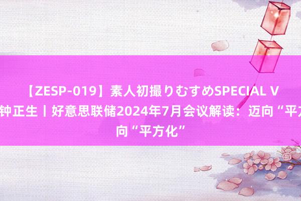 【ZESP-019】素人初撮りむすめSPECIAL Vol.3 钟正生丨好意思联储2024年7月会议解读：迈向“平方化”