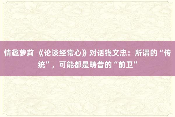 情趣萝莉 《论谈经常心》对话钱文忠：所谓的“传统”，可能都是畴昔的“前卫”