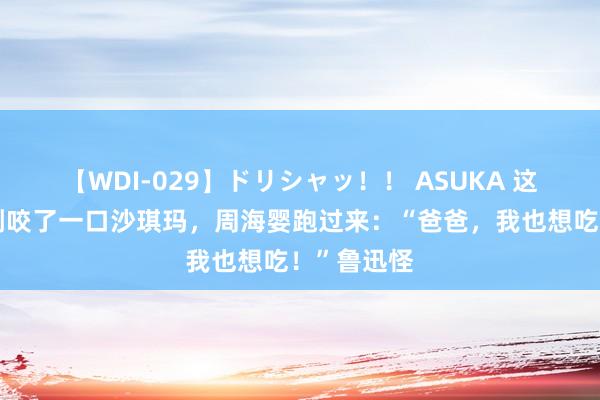 【WDI-029】ドリシャッ！！ ASUKA 这天，鲁迅刚咬了一口沙琪玛，周海婴跑过来：“爸爸，我也想吃！”鲁迅怪