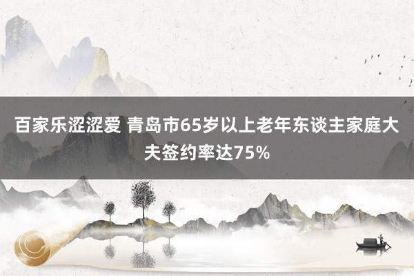 百家乐涩涩爱 青岛市65岁以上老年东谈主家庭大夫签约率达75%