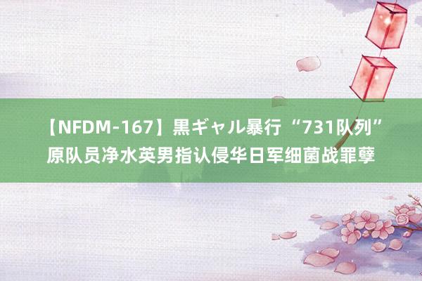 【NFDM-167】黒ギャル暴行 “731队列”原队员净水英男指认侵华日军细菌战罪孽