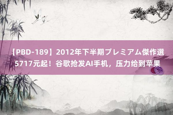 【PBD-189】2012年下半期プレミアム傑作選 5717元起！谷歌抢发AI手机，压力给到苹果