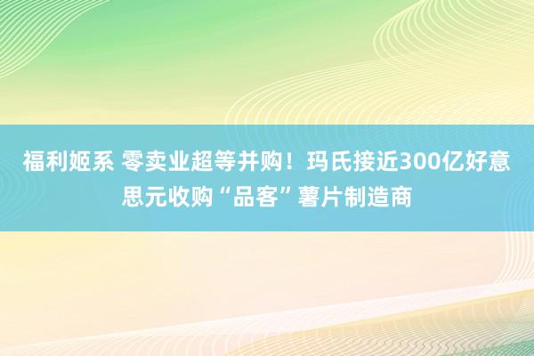 福利姬系 零卖业超等并购！玛氏接近300亿好意思元收购“品客”薯片制造商