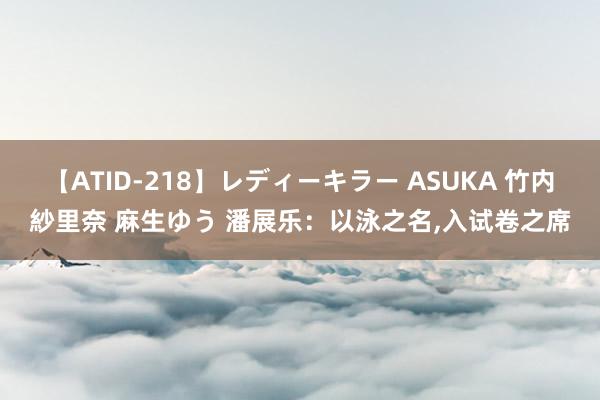 【ATID-218】レディーキラー ASUKA 竹内紗里奈 麻生ゆう 潘展乐：以泳之名，入试卷之席