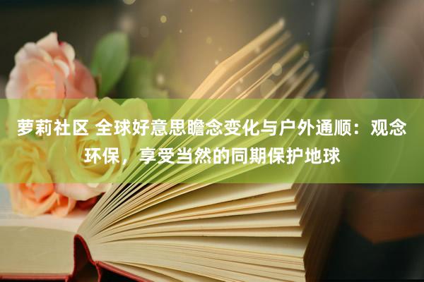 萝莉社区 全球好意思瞻念变化与户外通顺：观念环保，享受当然的同期保护地球