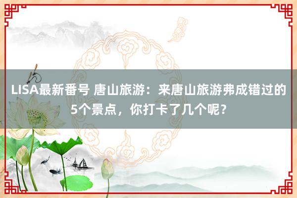 LISA最新番号 唐山旅游：来唐山旅游弗成错过的5个景点，你打卡了几个呢？