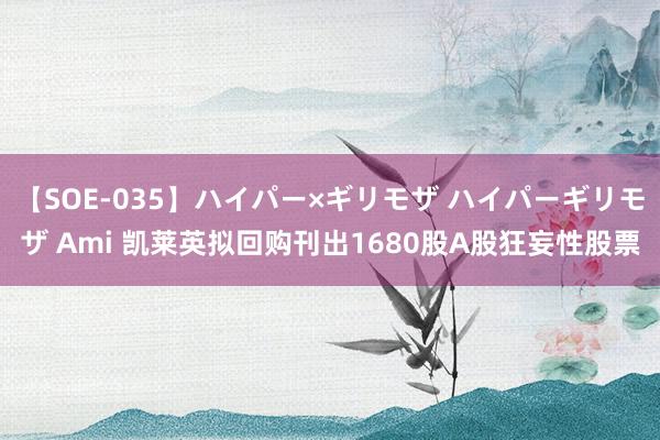 【SOE-035】ハイパー×ギリモザ ハイパーギリモザ Ami 凯莱英拟回购刊出1680股A股狂妄性股票