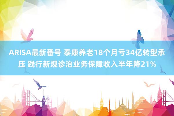 ARISA最新番号 泰康养老18个月亏34亿转型承压 践行新规诊治业务保障收入半年降21%