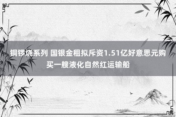 铜锣烧系列 国银金租拟斥资1.51亿好意思元购买一艘液化自然红运输船