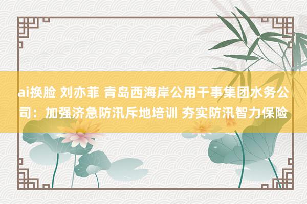 ai换脸 刘亦菲 青岛西海岸公用干事集团水务公司：加强济急防汛斥地培训 夯实防汛智力保险