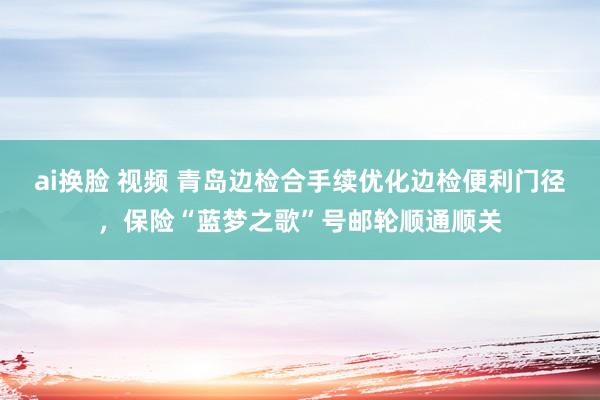 ai换脸 视频 青岛边检合手续优化边检便利门径，保险“蓝梦之歌”号邮轮顺通顺关