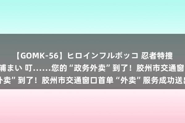 【GOMK-56】ヒロインフルボッコ 忍者特捜隊バードファイター 三浦まい 叮……您的“政务外卖”到了！胶州市交通窗口首单“外卖”服务成功送出