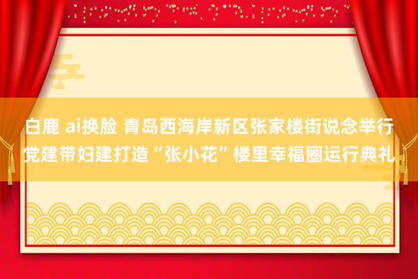 白鹿 ai换脸 青岛西海岸新区张家楼街说念举行党建带妇建打造“张小花”楼里幸福圈运行典礼