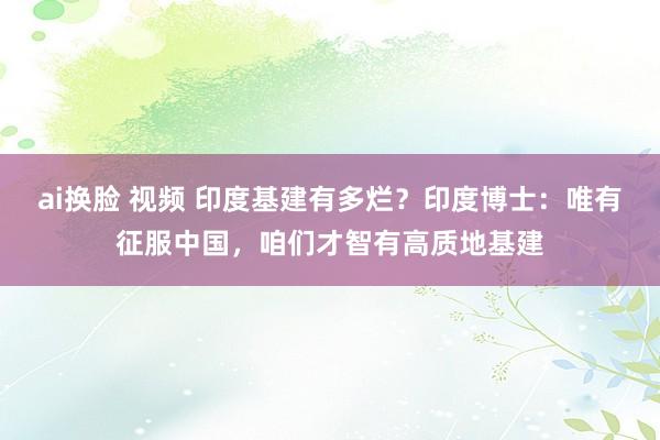 ai换脸 视频 印度基建有多烂？印度博士：唯有征服中国，咱们才智有高质地基建