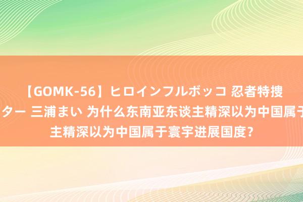 【GOMK-56】ヒロインフルボッコ 忍者特捜隊バードファイター 三浦まい 为什么东南亚东谈主精深以为中国属于寰宇进展国度？