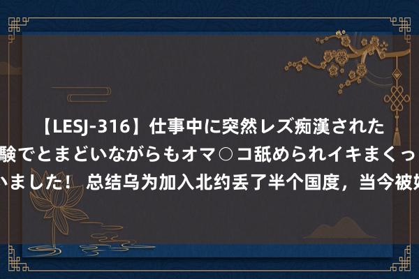 【LESJ-316】仕事中に突然レズ痴漢された私（ノンケ）初めての経験でとまどいながらもオマ○コ舐められイキまくっちゃいました！ 总结乌为加入北约丢了半个国度，当今被好意思告知：咱们介意腐臭问题