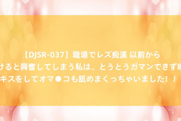 【DJSR-037】職場でレズ痴漢 以前から気になるあの娘を見つけると興奮してしまう私は、とうとうガマンできず唾液まみれでディープキスをしてオマ●コも舐めまくっちゃいました！！ 启程点脱离南斯拉夫的加友邦，如今国度裕如应允，对学习很专注