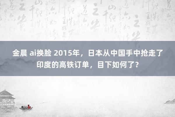 金晨 ai换脸 2015年，日本从中国手中抢走了印度的高铁订单，目下如何了？