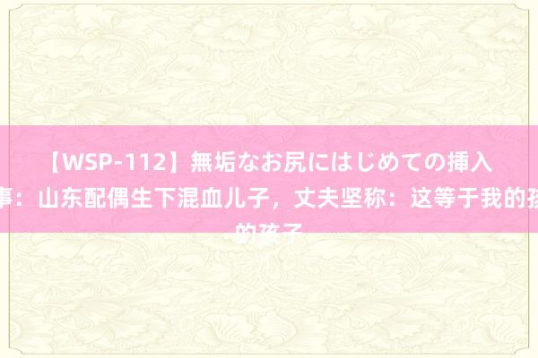 【WSP-112】無垢なお尻にはじめての挿入 故事：山东配偶生下混血儿子，丈夫坚称：这等于我的孩子