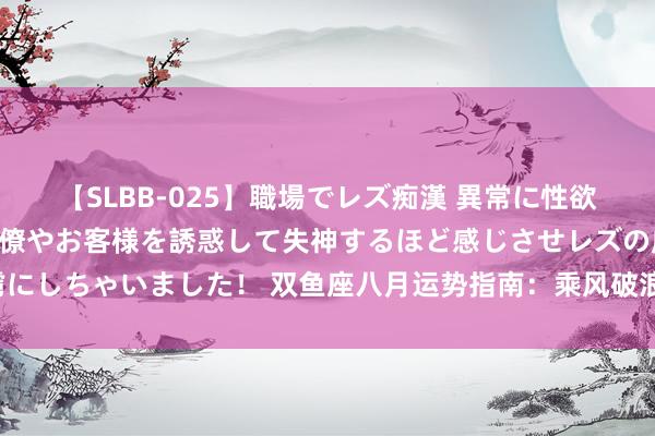 【SLBB-025】職場でレズ痴漢 異常に性欲の強い私（真性レズ）同僚やお客様を誘惑して失神するほど感じさせレズの虜にしちゃいました！ 双鱼座八月运势指南：乘风破浪，爱与梦念念精通八月天！